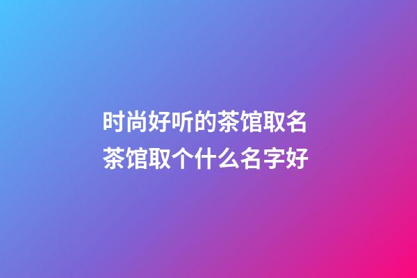时尚好听的茶馆取名 茶馆取个什么名字好